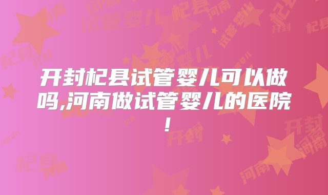 开封杞县试管婴儿可以做吗,河南做试管婴儿的医院!