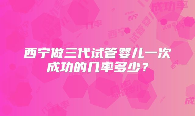 西宁做三代试管婴儿一次成功的几率多少?