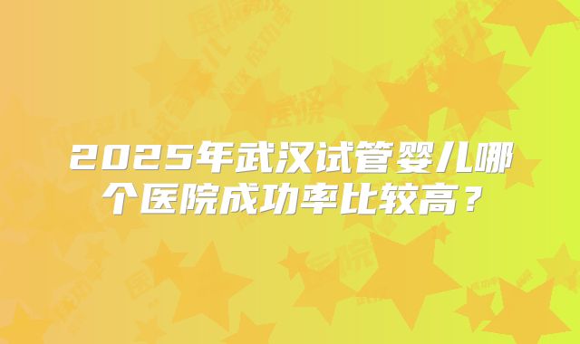 2025年武汉试管婴儿哪个医院成功率比较高？