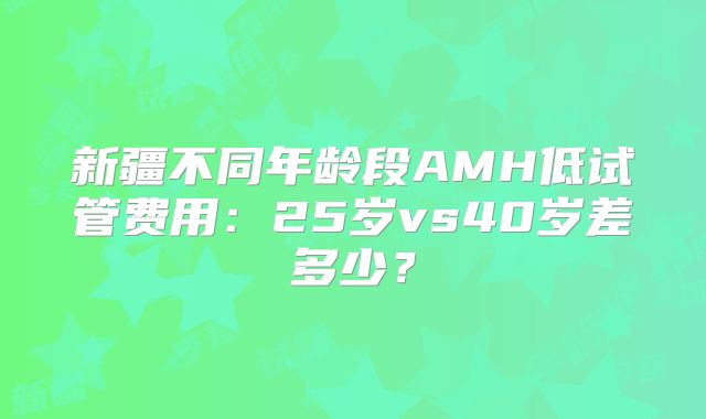 新疆不同年龄段AMH低试管费用：25岁vs40岁差多少？