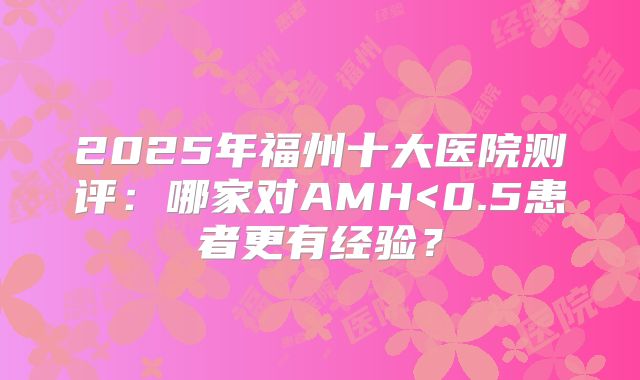 2025年福州十大医院测评:哪家对AMH<0.5患者更有经验?