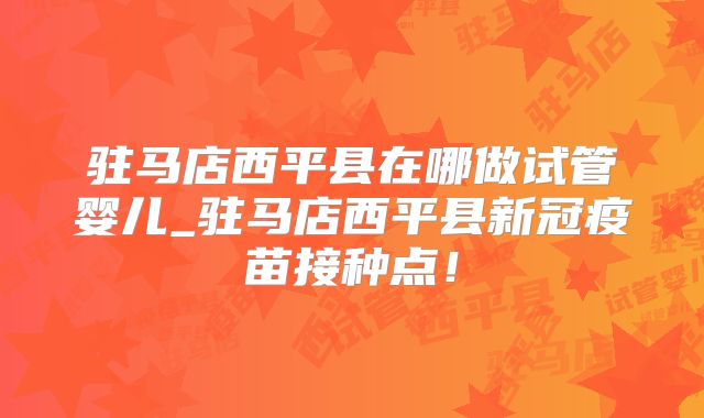 驻马店西平县在哪做试管婴儿_驻马店西平县新冠疫苗接种点！