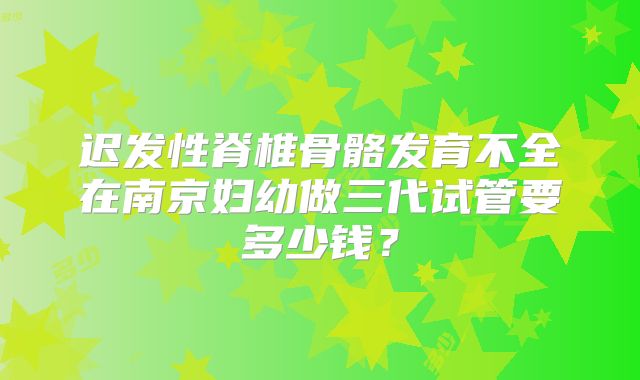 迟发性脊椎骨骼发育不全在南京妇幼做三代试管要多少钱?