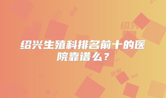 绍兴生殖科排名前十的医院靠谱么?