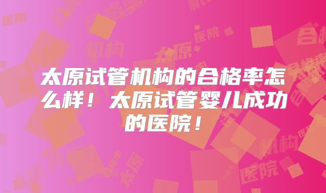 太原试管机构的合格率怎么样！太原试管婴儿成功的医院！
