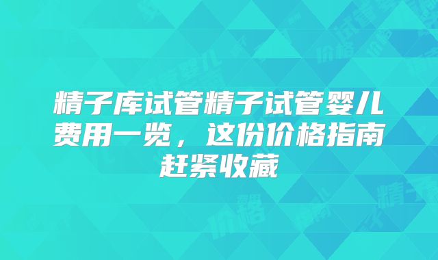精子库试管精子试管婴儿费用一览,这份价格指南赶紧收藏