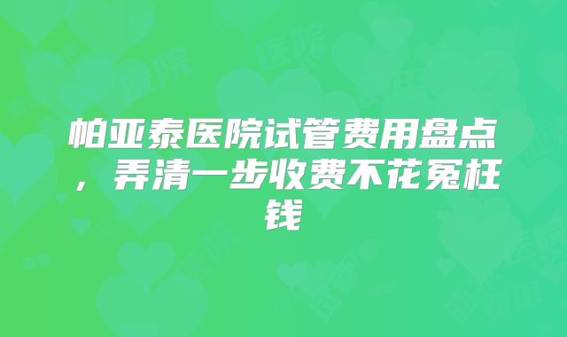 帕亚泰医院试管费用盘点,弄清一步收费不花冤枉钱
