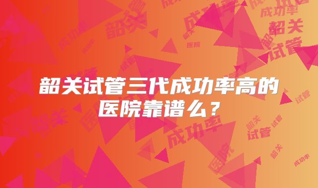 韶关试管三代成功率高的医院靠谱么？