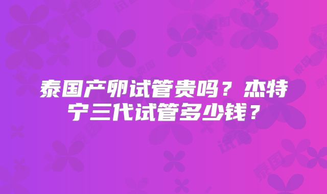 泰国产卵试管贵吗?杰特宁三代试管多少钱?