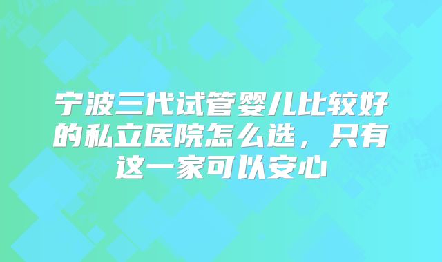 宁波三代试管婴儿比较好的私立医院怎么选,只有这一家可以安心