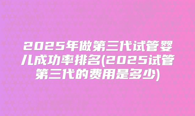 2025年做第三代试管婴儿成功率排名(2025试管第三代的费用是多少)