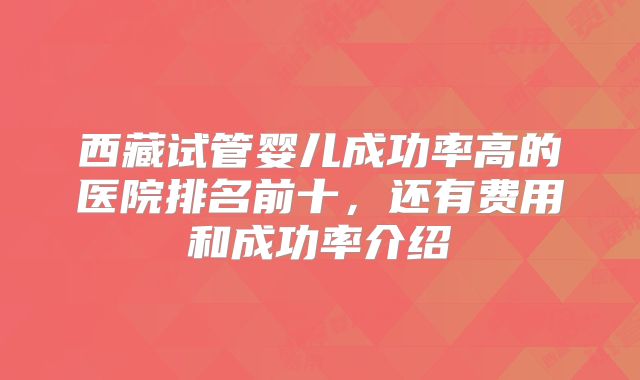 西藏试管婴儿成功率高的医院排名前十,还有费用和成功率介绍