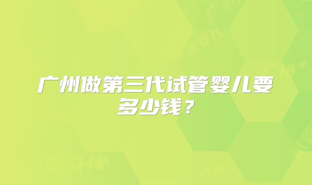 广州做第三代试管婴儿要多少钱?