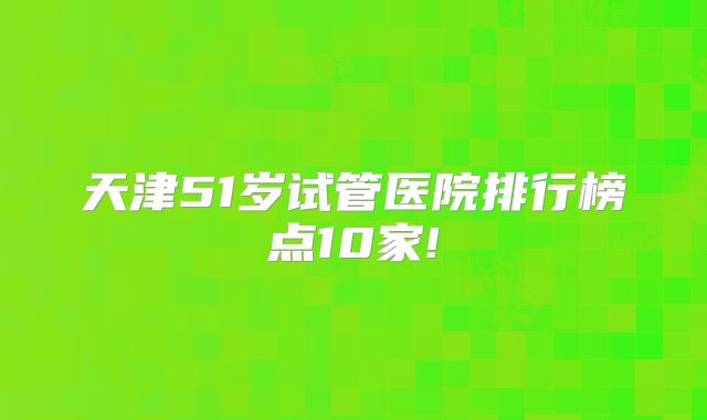 天津51岁试管医院排行榜点10家!