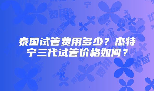 泰国试管费用多少?杰特宁三代试管价格如何?