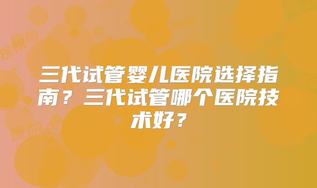 三代试管婴儿医院选择指南?三代试管哪个医院技术好?