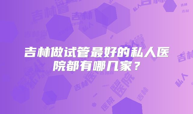 吉林做试管最好的私人医院都有哪几家?