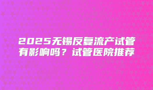 2025无锡反复流产试管有影响吗?试管医院推荐