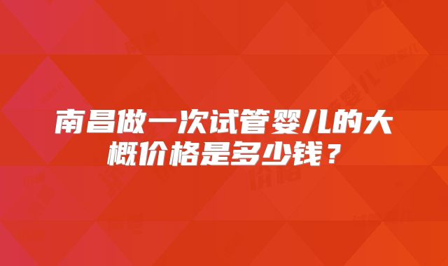 南昌做一次试管婴儿的大概价格是多少钱？