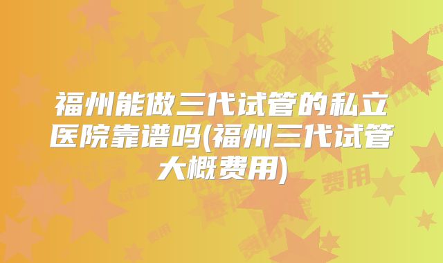 福州能做三代试管的私立医院靠谱吗(福州三代试管大概费用)