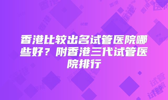 香港比较出名试管医院哪些好?附香港三代试管医院排行