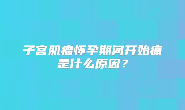 子宫肌瘤怀孕期间开始痛是什么原因?