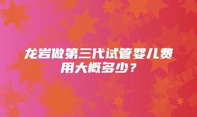 龙岩做第三代试管婴儿费用大概多少?