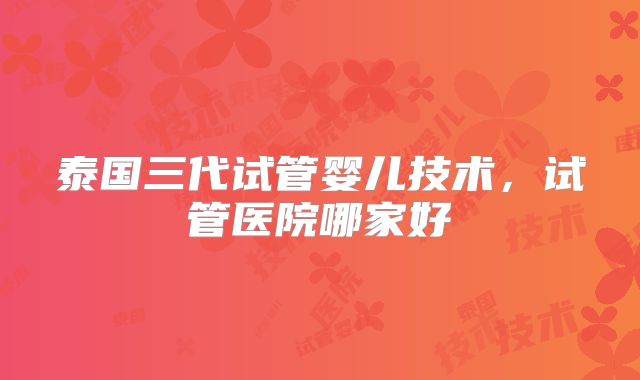 泰国三代试管婴儿技术,试管医院哪家好