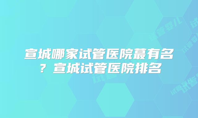 宣城哪家试管医院蕞有名？宣城试管医院排名