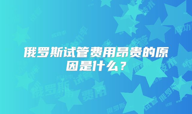 俄罗斯试管费用昂贵的原因是什么?