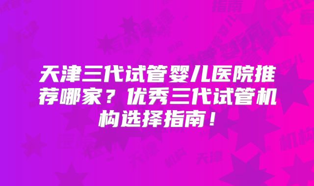 天津三代试管婴儿医院推荐哪家?优秀三代试管机构选择指南!