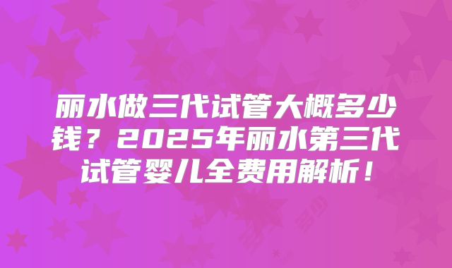 丽水做三代试管大概多少钱?2025年丽水第三代试管婴儿全费用解析!