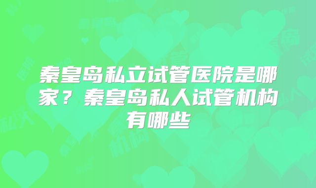 秦皇岛私立试管医院是哪家？秦皇岛私人试管机构有哪些