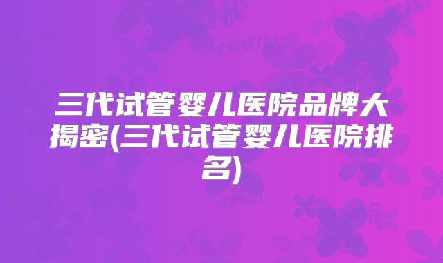 三代试管婴儿医院品牌大揭密(三代试管婴儿医院排名)