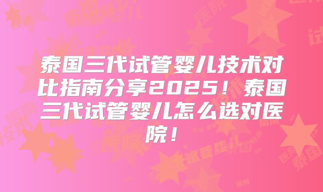 泰国三代试管婴儿技术对比指南分享2025!泰国三代试管婴儿怎么选对医院!