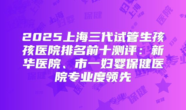 2025上海三代试管生孩孩医院排名前十测评:新华医院、市一妇婴保健医院专业度领先