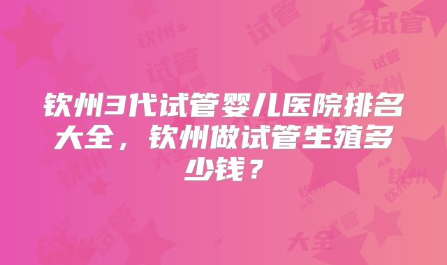 钦州3代试管婴儿医院排名大全,钦州做试管生殖多少钱?