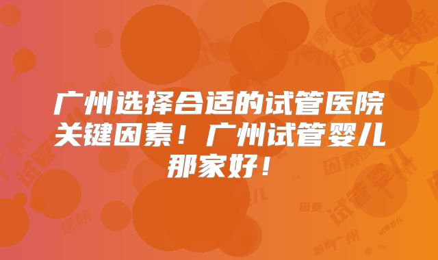 广州选择合适的试管医院关键因素!广州试管婴儿那家好!