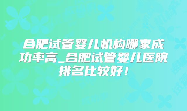 合肥试管婴儿机构哪家成功率高_合肥试管婴儿医院排名比较好!