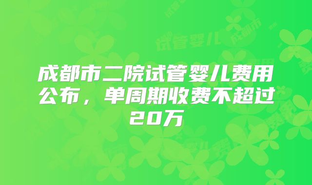 成都市二院试管婴儿费用公布,单周期收费不超过20万