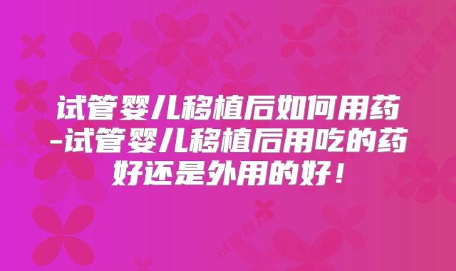 试管婴儿移植后如何用药-试管婴儿移植后用吃的药好还是外用的好!
