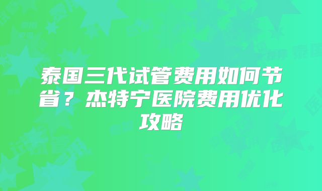 泰国三代试管费用如何节省?杰特宁医院费用优化攻略