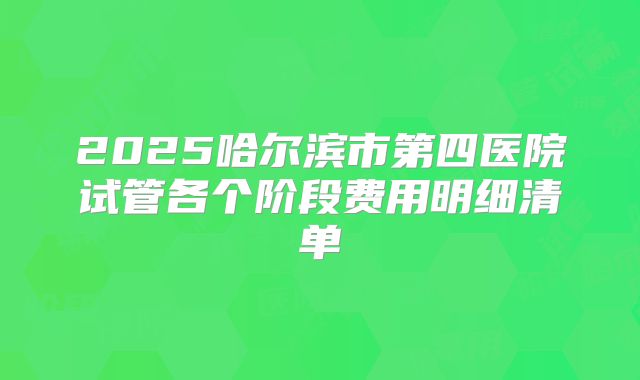 2025哈尔滨市第四医院试管各个阶段费用明细清单