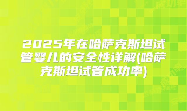 2025年在哈萨克斯坦试管婴儿的安全性详解(哈萨克斯坦试管成功率)
