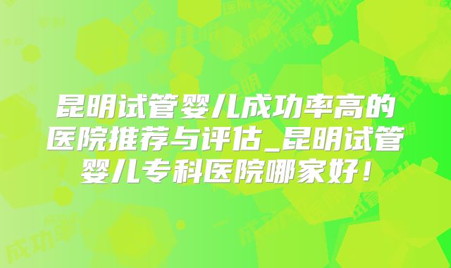 昆明试管婴儿成功率高的医院推荐与评估_昆明试管婴儿专科医院哪家好!