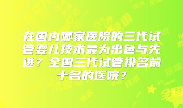 在国内哪家医院的三代试管婴儿技术最为出色与先进?全国三代试管排名前十名的医院?