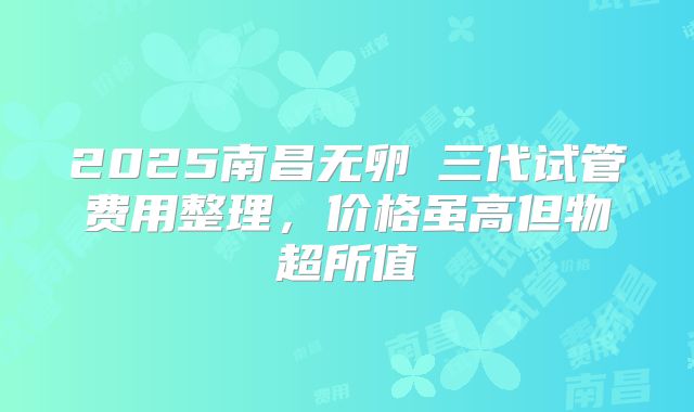 2025南昌无卵�三代试管费用整理,价格虽高但物超所值