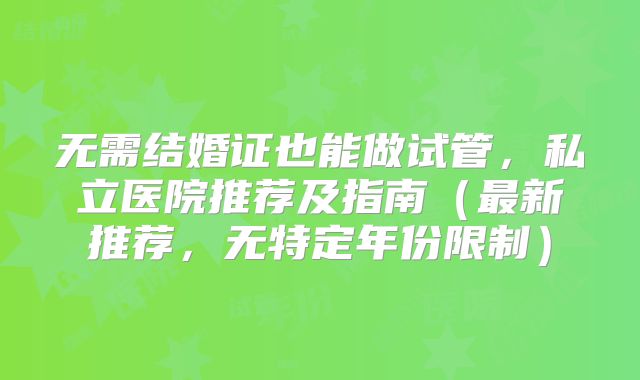 无需结婚证也能做试管,私立医院推荐及指南(最新推荐,无特定年份限制)