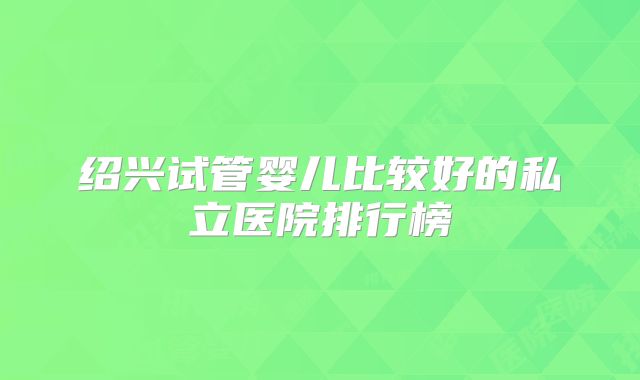 绍兴试管婴儿比较好的私立医院排行榜