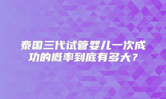 泰国三代试管婴儿一次成功的概率到底有多大?